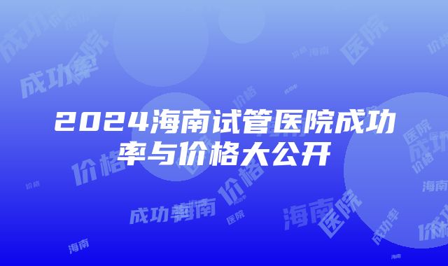 2024海南试管医院成功率与价格大公开