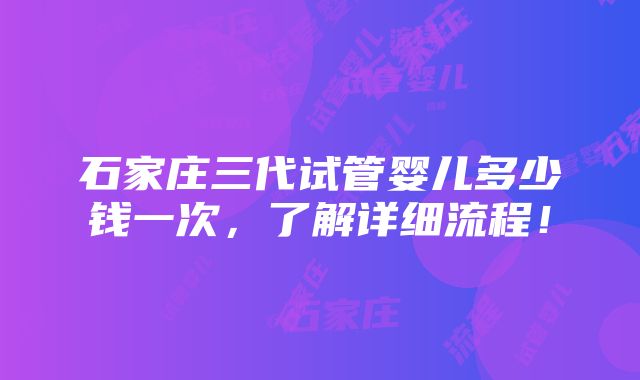 石家庄三代试管婴儿多少钱一次，了解详细流程！