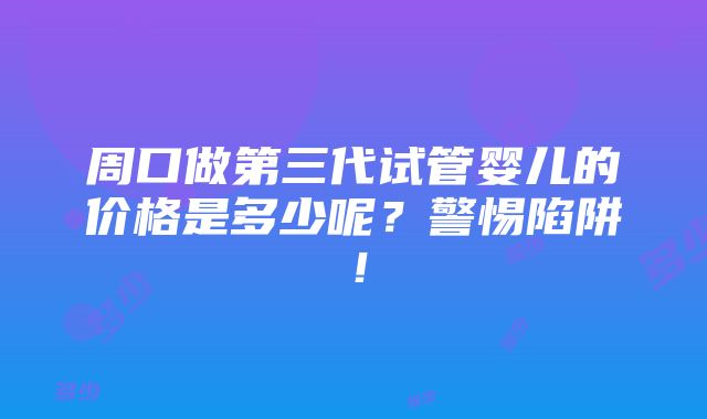 周口做第三代试管婴儿的价格是多少呢？警惕陷阱！