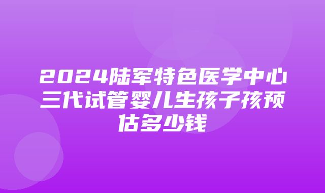 2024陆军特色医学中心三代试管婴儿生孩子孩预估多少钱