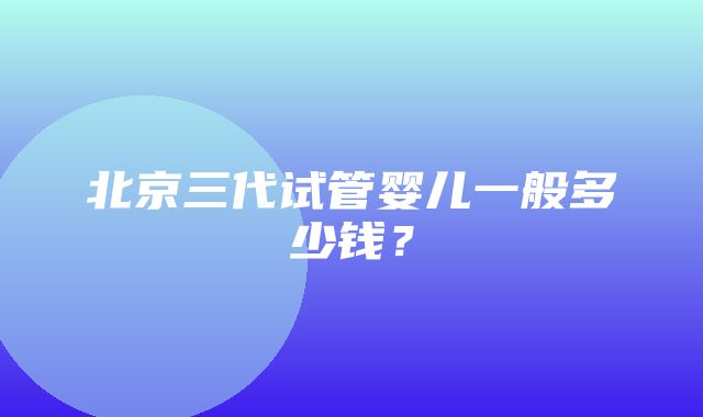 北京三代试管婴儿一般多少钱？