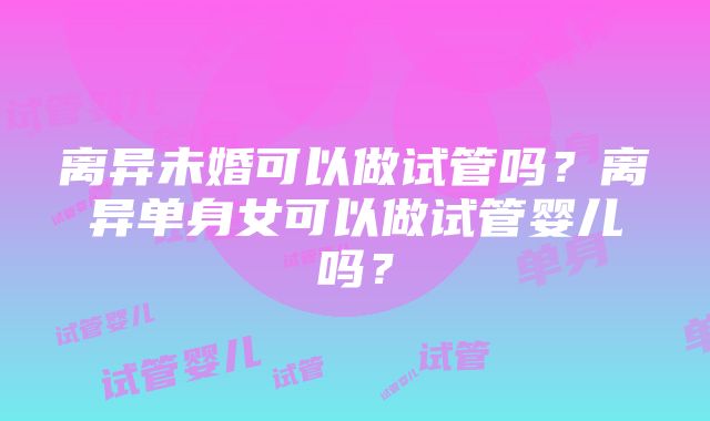 离异未婚可以做试管吗？离异单身女可以做试管婴儿吗？