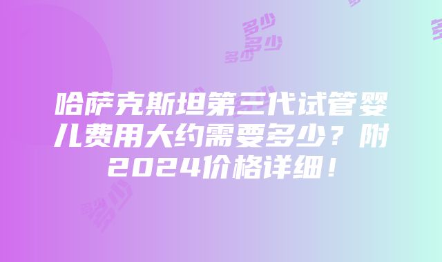 哈萨克斯坦第三代试管婴儿费用大约需要多少？附2024价格详细！