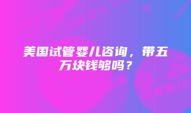 美国试管婴儿咨询，带五万块钱够吗？