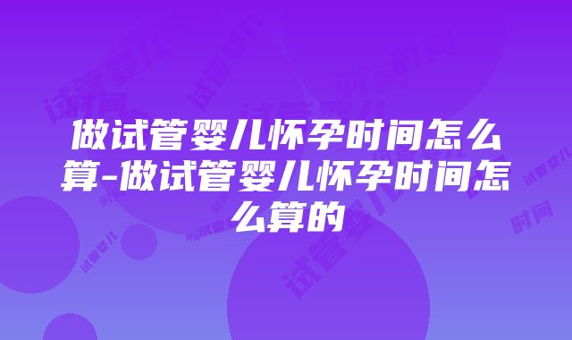 做试管婴儿怀孕时间怎么算-做试管婴儿怀孕时间怎么算的