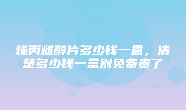 烯丙雌醇片多少钱一盒，清楚多少钱一盒别免费贵了