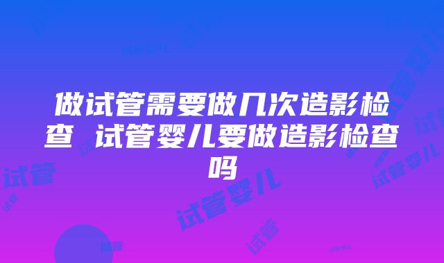 做试管需要做几次造影检查 试管婴儿要做造影检查吗