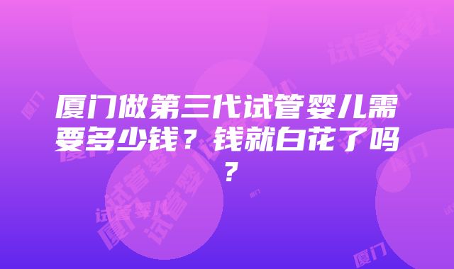 厦门做第三代试管婴儿需要多少钱？钱就白花了吗？