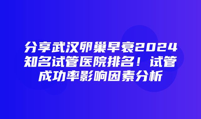 分享武汉卵巢早衰2024知名试管医院排名！试管成功率影响因素分析