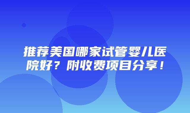 推荐美国哪家试管婴儿医院好？附收费项目分享！