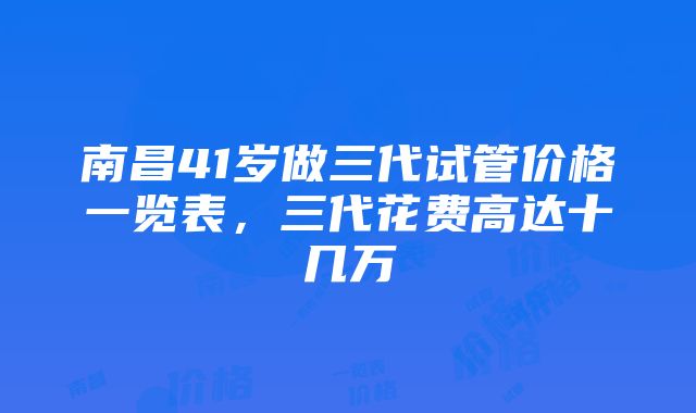 南昌41岁做三代试管价格一览表，三代花费高达十几万