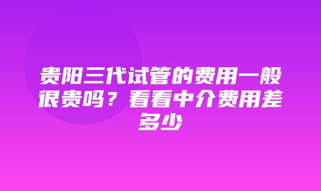 贵阳三代试管的费用一般很贵吗？看看中介费用差多少