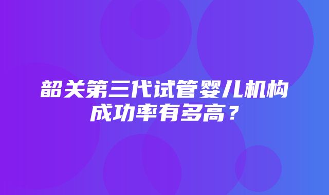 韶关第三代试管婴儿机构成功率有多高？