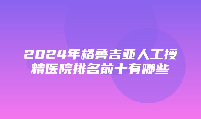 2024年格鲁吉亚人工授精医院排名前十有哪些