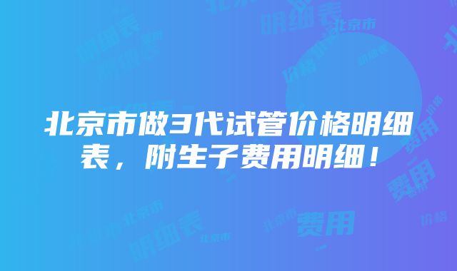 北京市做3代试管价格明细表，附生子费用明细！