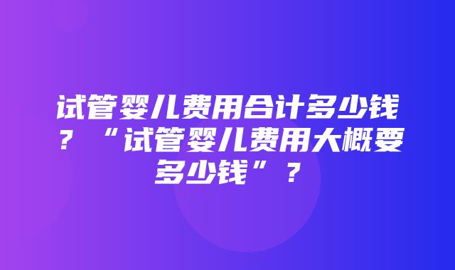 试管婴儿费用合计多少钱？“试管婴儿费用大概要多少钱”？