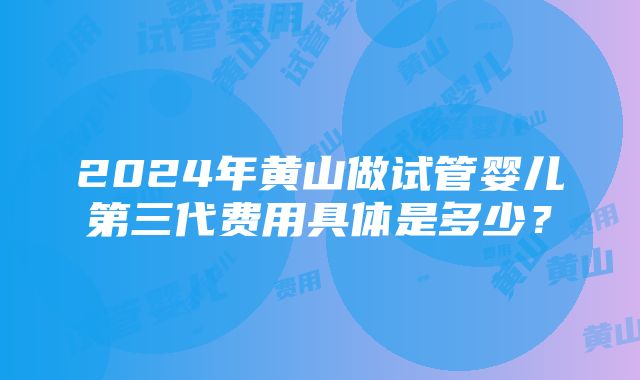 2024年黄山做试管婴儿第三代费用具体是多少？