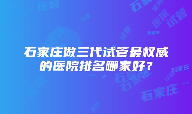 石家庄做三代试管最权威的医院排名哪家好？