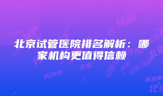 北京试管医院排名解析：哪家机构更值得信赖