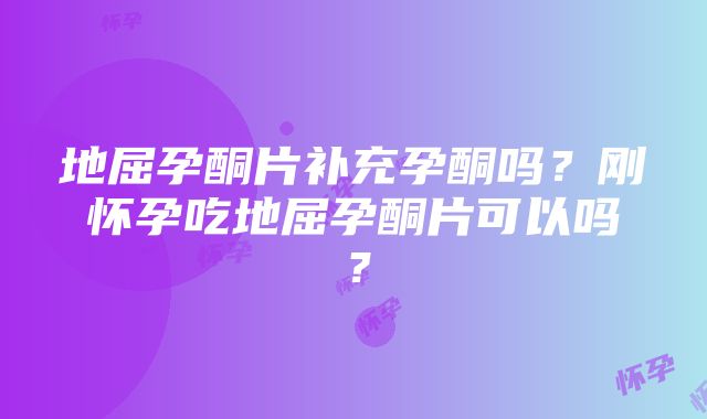 地屈孕酮片补充孕酮吗？刚怀孕吃地屈孕酮片可以吗？