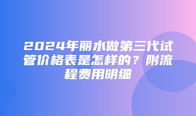 2024年丽水做第三代试管价格表是怎样的？附流程费用明细