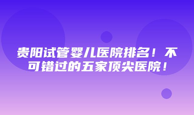 贵阳试管婴儿医院排名！不可错过的五家顶尖医院！