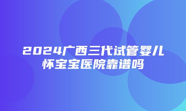 2024广西三代试管婴儿怀宝宝医院靠谱吗