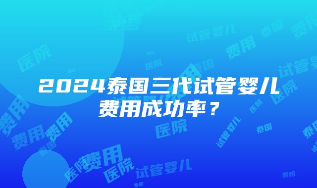 2024泰国三代试管婴儿费用成功率？