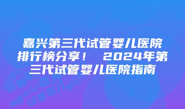 嘉兴第三代试管婴儿医院排行榜分享！ 2024年第三代试管婴儿医院指南