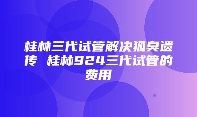 桂林三代试管解决狐臭遗传 桂林924三代试管的费用