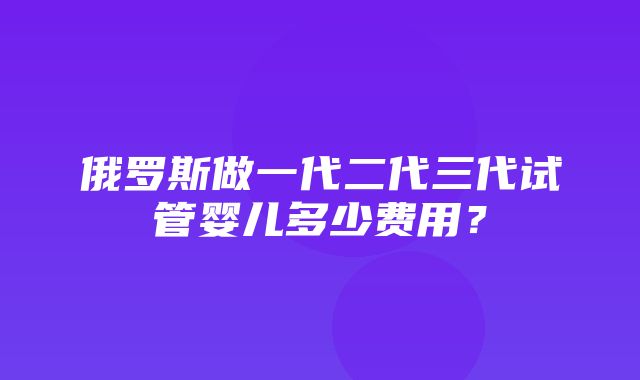 俄罗斯做一代二代三代试管婴儿多少费用？