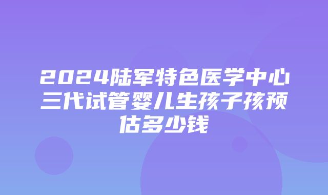 2024陆军特色医学中心三代试管婴儿生孩子孩预估多少钱