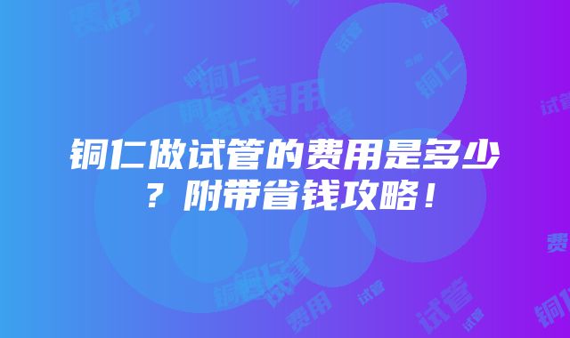 铜仁做试管的费用是多少？附带省钱攻略！