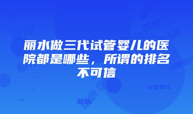 丽水做三代试管婴儿的医院都是哪些，所谓的排名不可信