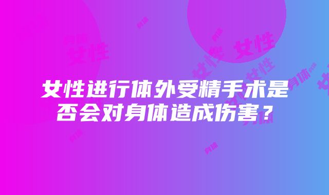 女性进行体外受精手术是否会对身体造成伤害？