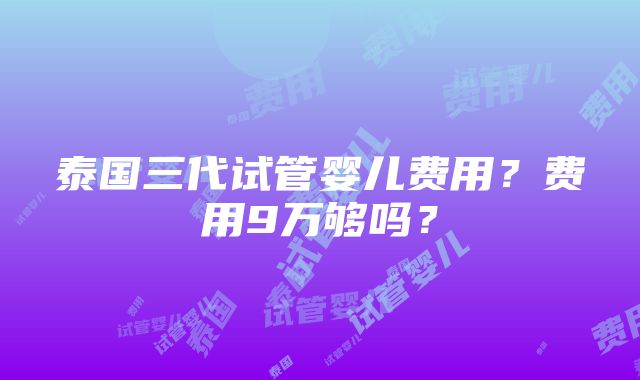 泰国三代试管婴儿费用？费用9万够吗？