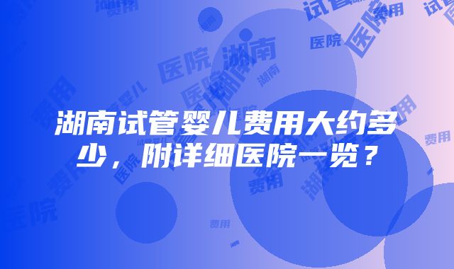 湖南试管婴儿费用大约多少，附详细医院一览？