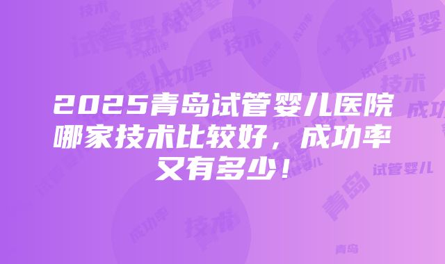 2025青岛试管婴儿医院哪家技术比较好，成功率又有多少！