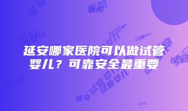 延安哪家医院可以做试管婴儿？可靠安全最重要