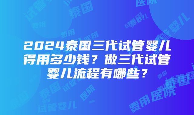 2024泰国三代试管婴儿得用多少钱？做三代试管婴儿流程有哪些？