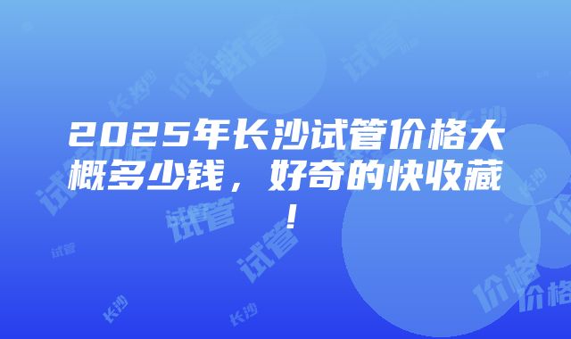 2025年长沙试管价格大概多少钱，好奇的快收藏！