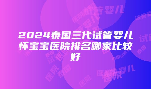 2024泰国三代试管婴儿怀宝宝医院排名哪家比较好