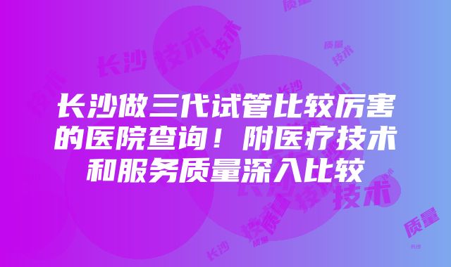 长沙做三代试管比较厉害的医院查询！附医疗技术和服务质量深入比较