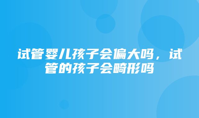 试管婴儿孩子会偏大吗，试管的孩子会畸形吗