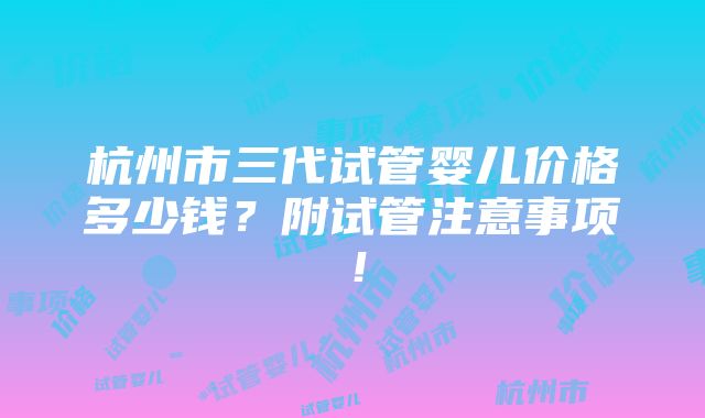 杭州市三代试管婴儿价格多少钱？附试管注意事项！