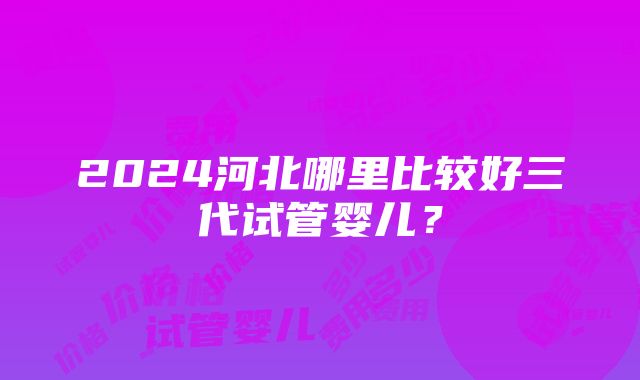 2024河北哪里比较好三代试管婴儿？