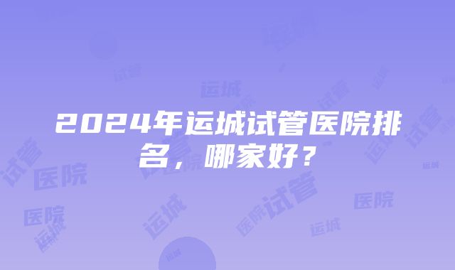 2024年运城试管医院排名，哪家好？