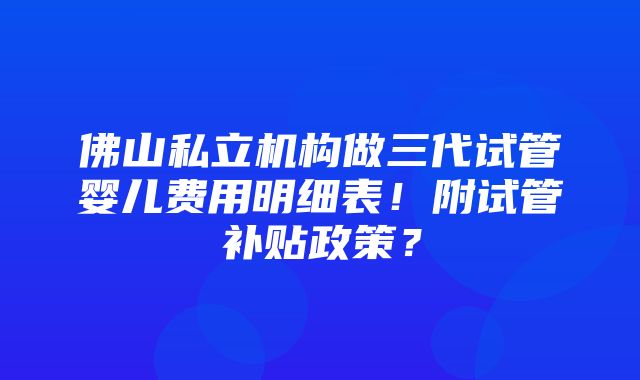 佛山私立机构做三代试管婴儿费用明细表！附试管补贴政策？