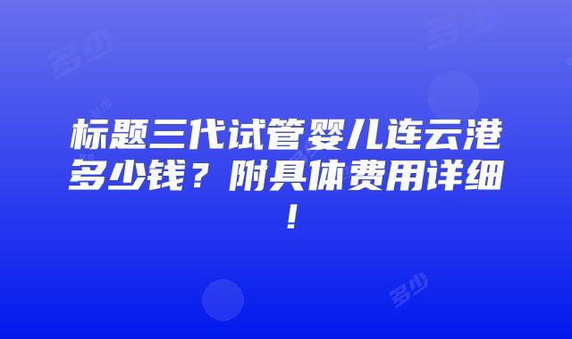 标题三代试管婴儿连云港多少钱？附具体费用详细！