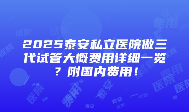 2025泰安私立医院做三代试管大概费用详细一览？附国内费用！